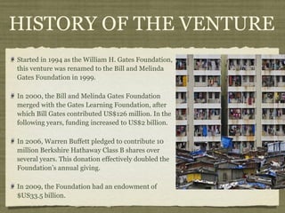 HISTORY OF THE VENTURE
Started in 1994 as the William H. Gates Foundation,
this venture was renamed to the Bill and Melinda
Gates Foundation in 1999.

In 2000, the Bill and Melinda Gates Foundation
merged with the Gates Learning Foundation, after
which Bill Gates contributed US$126 million. In the
following years, funding increased to US$2 billion.

In 2006, Warren Buffett pledged to contribute 10
million Berkshire Hathaway Class B shares over
several years. This donation effectively doubled the
Foundation’s annual giving.

In 2009, the Foundation had an endowment of
$US33.5 billion.
 