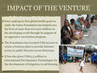 IMPACT OF THE VENTURE
  Since making its first global health grant in
  1998, the Gates Foundation has helped save
  the lives of more than 670,000 children in
  the developing world through its support of
  an aggressive vaccination program.

• The Foundation has invested US$732,000 to
  create a business plan to provide Internet
  access in public libraries across Botswana.

• It has also given US$13.5 million to
  International Development Technologies for
  the development of irrigation, to aid farming.
 