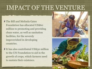 IMPACT OF THE VENTURE

The Bill and Melinda Gates
Foundation has allocated US$60
million to promoting and providing
clean water, as well as sanitation
facilities, for the severely
impoverished in developing
countries.

It has also contributed US$30 million
to the UN Foundation to aid in the
growth of crops, which farmers need
to sustain their existence.
 