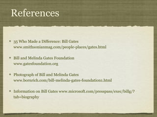 References

35 Who Made a Difference: Bill Gates
www.smithsonianmag.com/people-places/gates.html

Bill and Melinda Gates Foundation
www.gatesfoundation.org

Photograph of Bill and Melinda Gates
www.bornrich.com/bill-melinda-gates-foundation1.html

                                            ​                    ​
Information on Bill Gates www.microsoft.com/presspass/exec/billg/?
tab=biography
 