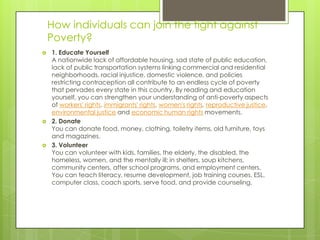 How individuals can join the fight against
    Poverty?
   1. Educate Yourself
    A nationwide lack of affordable housing, sad state of public education,
    lack of public transportation systems linking commercial and residential
    neighborhoods, racial injustice, domestic violence, and policies
    restricting contraception all contribute to an endless cycle of poverty
    that pervades every state in this country. By reading and education
    yourself, you can strengthen your understanding of anti-poverty aspects
    of workers' rights, immigrants' rights, women's rights, reproductive justice,
    environmental justice and economic human rights movements.
   2. Donate
    You can donate food, money, clothing, toiletry items, old furniture, toys
    and magazines.
   3. Volunteer
    You can volunteer with kids, families, the elderly, the disabled, the
    homeless, women, and the mentally ill; in shelters, soup kitchens,
    community centers, after school programs, and employment centers.
    You can teach literacy, resume development, job training courses, ESL,
    computer class, coach sports, serve food, and provide counseling.
 