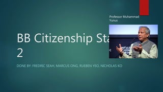 Professor Muhammad 
Yunus 
BB Citizenship Stage 
2 
DONE BY: FREDRIC SEAH, MARCUS ONG, RUEBEN YEO, NICHOLAS KO 
 