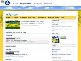 Home              Programmes               Schedule              Podcasts




 HOME        CATCH UP           SYNOPSES      WHO'S WHO           NEWSLETTER       MESSAGE BOARD           FAQS

                                                                                       COMING UP
                                 Contemporary drama in a rural setting
                                                                                       Today, 14:00 on Radio 4 FM
                                 PROGRAMMES: on BBC iPlayer (7)   coming up (13)
                                                                                       24/09/2009
                                 PREVIOUS PROGRAMMES: by year (881)
                                                                                       Brian asserts his authority in the boardroom.

                                                                                       12 more programmes coming up in the next 7
                                                                                       days.

AVAILABLE NOW ON BBC IPLAYER
                                                                                       PODCAST
24/09/2009
                                                                                                         The Archers
MORE: programme information
                  (15 minutes)
Available since yesterday with 7 days left.
Brian asserts his authority in the boardroom.

                                                                                       LINKS
ALSO AVAILABLE
                                                                                          Listeners
23/09/2009                                                                                Backstage news
MORE: programme information                                                               Timeline
                 (15 minutes)                                                             Map of Ambridge
Available since Wednesday with 5 days left.                                               Two minute introduction to The Archers
Jim and Kenton hit the road.
                                                                                       BUYER'S GUIDE
22/09/2009
 
