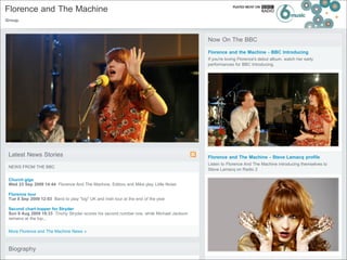 Florence and The Machine
Group.



                                                                                           Now On The BBC
                                                                                           Florence and the Machine - BBC Introducing
                                                                                           If you're loving Florence's debut album, watch her early
                                                                                           performances for BBC Introducing.




 Latest News Stories                                                                       Florence and The Machine - Steve Lamacq profile
                                                                                           Listen to Florence And The Machine introducing themselves to
 NEWS FROM THE BBC
                                                                                           Steve Lamacq on Radio 2

 Church gigs
 Wed 23 Sep 2009 14:44 Florence And The Machine, Editors and Mika play Little Noise

 Florence tour
 Tue 8 Sep 2009 12:03 Band to play "big" UK and Irish tour at the end of the year

 Second chart-topper for Stryder
 Sun 9 Aug 2009 19:33 Tinchy Stryder scores his second number one, while Michael Jackson
 remains at the top...


 More Florence and The Machine News »



 Biography
 