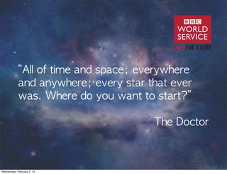 “All	 of	 time	 and	 space;	 everywhere	 
and	 anywhere;	 every	 star	 that	 ever	 
was.	 Where	 do	 you	 want	 to	 start?”	 
	 	 	 	 	 	 	 	 	 	 	 	 	 	 	 	 	 	 	 	 	 	 	 	 	 	 	 	 	 	 	 	 	 	 	 	 
	 	 	 	 	 	 	 	 	 	 	 	 	 	 	 	 	 	 	 	 	 	 	 	 	 	 	 	 	 	 	 	 	 	 	 	 	 	 	 	 The	 Doctor

Wednesday, February 5, 14

 