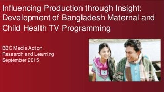 Influencing Production through Insight:
Development of Bangladesh Maternal and
Child Health TV Programming
BBC Media Action
Research and Learning
September 2015
 