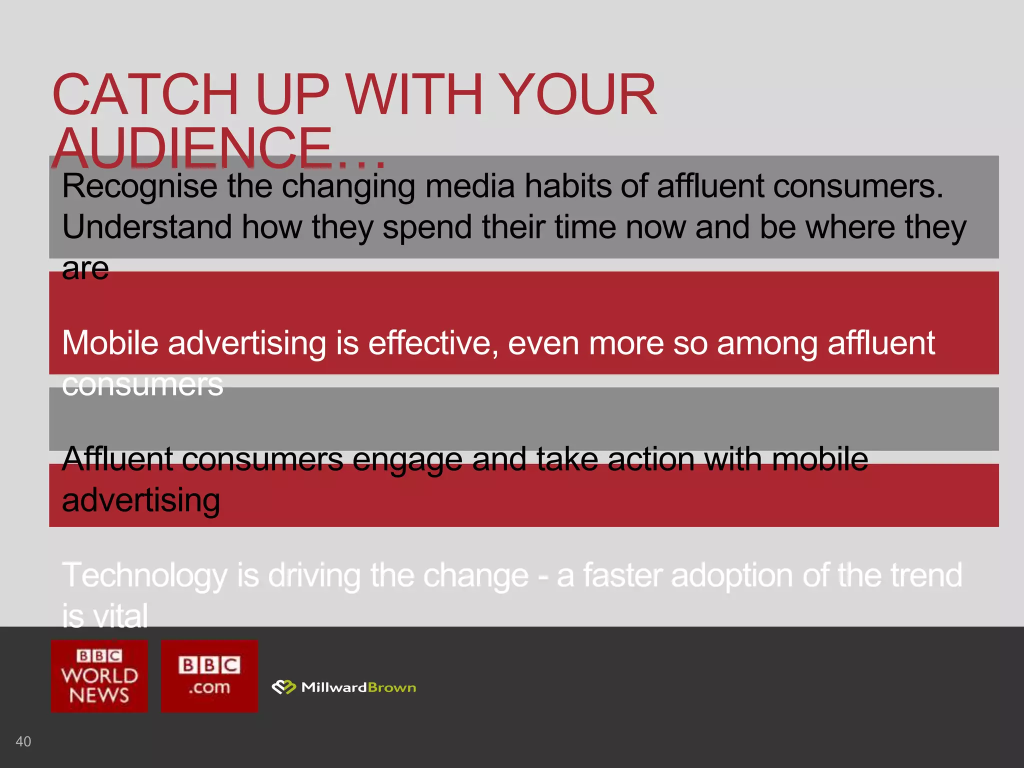 40
CATCH UP WITH YOUR
AUDIENCE…
Recognise the changing media habits of affluent consumers.
Understand how they spend their time now and be where they
are
Mobile advertising is effective, even more so among affluent
consumers
Affluent consumers engage and take action with mobile
advertising
Technology is driving the change - a faster adoption of the trend
is vital
 