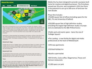 Media City has been designed to provide a purpose-built
home for creative and digital businesses. The first phase,
spread over 36 acres, was completed in 2011 but there
is the potential to use up to 200 acres of land over the
next decade.
Phase One Includes:
•70,000 square feet of offices (including space for the
BBC, ITV and University of Salford)
•250,000 square feet of high definition studios
(including the largest high definition studio in Europe
and one dedicated to the BBC Philharmonic)
•Public park and events space - twice the size of
Trafalgar Square!
•The Landing - a new facility for digital and media
professionals at the heart of MediaCityUK
•378 new apartments
•218 bed Holiday Inn
•Booths supermarket
•WH Smiths, Costa coffee, Wagamamas, Prezzo and
Damson restaurants

•2,200 space car park

 