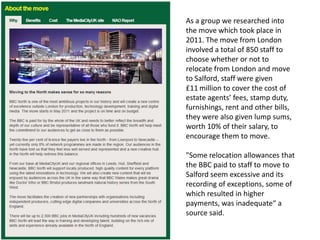 As a group we researched into
the move which took place in
2011. The move from London
involved a total of 850 staff to
choose whether or not to
relocate from London and move
to Salford, staff were given
£11 million to cover the cost of
estate agents’ fees, stamp duty,
furnishings, rent and other bills,
they were also given lump sums,
worth 10% of their salary, to
encourage them to move.

"Some relocation allowances that
the BBC paid to staff to move to
Salford seem excessive and its
recording of exceptions, some of
which resulted in higher
payments, was inadequate“ a
source said.

 
