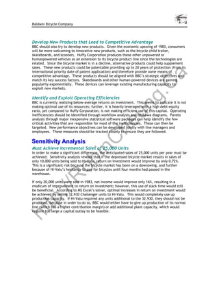 Baldwin Bicycle Company




Develop New Products that Lead to Competitive Advantage
BBC should also try to develop new products. Given the economic upswing of 1983, consumers
will be more welcoming to innovative new products, such as the bicycle child trailer,
skateboards, and scooters. Huffy Corporation produces these other unpowered or
humanpowered vehicles as an extension to its bicycle product line since the technologies are
related. Since the bicycle market is in a decline, alternative products could help supplement
sales. These new products could be patentable providing up to 20 years of protection (from its
international priority date of patent application) and therefore provide some means of




                                                                                a
competitive advantage. These products should be aligned with BBC’s strategic objectives and
match its key success factors. Skateboards and other human-powered devices are gaining




                                                    C
popularity exponentially. These devices can leverage existing manufacturing capacity to
exploit new markets.




                                                 g.
Identify and Exploit Operating Efficiencies
BBC is currently realizing below-average returns on investment. This seems to indicate it is not




                                               un
making optimal use of its resources; further, it is heavily leveraged with a high debt-equity
ratio, yet compared to Huffy Corporation, is not making efficient use of this capital. Operating
inefficiencies should be identified through workflow analysis and Ishikawa diagrams. Pareto
analysis through major inexpensive statistical software packages can help identify the few
                                             he
critical activities that are responsible for most of the inefficiencies. These can then be
targeted. New performance objectives can be developed jointly with line managers and
employees. These measures should be tracked closely to ensure they are followed.
            C
Sensiitiiviity Anallysiis
Sens t v ty Ana ys s
Must Achieve Incremental Sales of 25,000 Units
          in

In order to make a significant difference, the anticipated sales of 25,000 units per year must be
achieved. Sensitivity analysis reveals that if the depressed bicycle market results in sales of
        ob


only 10,000 units being sold to Hi-Valu, return on investment would improve by only 0.72%.
This is a significant risk because the bicycle market has been on a downswing, and further
because of Hi-Valu’s hesitancy to pay for bicycles until four months had passed in the
warehouse.
       R




If only 20,000 units were sold in 1983, net income would improve only 16%, resulting in a
modicum of improvement to return on investment; however, this use of slack time would still
   ://




be beneficial. According to MS Excel’s solver, optimal increases in return on investment would
be achieved by selling 32,930 Challenger units to Hi-Valu. This would completely use up
production capacity. If Hi-Valu required any units additional to the 32,930, they should not be
tp




produced, because in order to do so, BBC would either have to give up production of its normal
line (which has a higher contribution margin) or add additional plant capacity, which would
require too large a capital outlay to be feasible.
ht
 