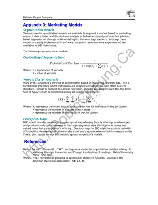 Baldwin Bicycle Company

Appendix 3: Marketing Models
Appen
    ndix 3: Marketing Models
Segmentation Models
Various powerful quantitative models are available to segment a market based on marketing
research data (cluster and discriminant analysis) or behaviour-based purchase data (choice-
based segmentation through multinomial logit or binomial logit models). Although these
models are easily implemented in software, computer resources were expensive and less
available in 1982 than today.

The following represent these models:




                                                                                 a
Choice-Based Segmentation:




                                                     C
                                                               1
                       Probability of Purchase =
                                                    1 + exp(b 0 + ∑ bi x i )




                                                  g.
Where b = importance of variable
      X = value of variable




                                                un
Ward’s Cluster Analysis
Ward (1963) described a method of segmentation based on marketing research data. It is a
hierarchical procedure where individuals are assigned a relatively to each other in a tree


                                          nj
                                              he
structure. Similar in concept to a linear regression, clusters are assigned such that the Error
Sum of Squares (ESS) is minimized among all possible assignments:
                                                                
                                                                2
                                                  1  j
                                       k                 n

                              ESS = ∑ ∑ X ij − 2
                                                       ∑ X ij  
            C
                                    j =1  i =1   n j  i =1
                                                      
                                                                
                                                                
                                         
Where Xij represents the intent to purchase score for the ith individual in the jth cluster.
          in

      K represents the number of clusters at each stage
      n represents the number of individuals in the jth cluster.
        ob


Perceptual Maps
BBC should consider constructing a perceptual map whereby bicycle offerings are developed
and produced such that customers in the target segments view the bicycle as unique and
       R



valued more than a competitor’s offering. One such map for BBC might be constructed with
affordability (decreasing list price) on the Y-axis and a quantitative reliability measure on the
X-axis, plotting the various BBC models against competitor’s models.
   ://




References
References
tp




Nadler DA and Tushman ML. 1997. A congruence model for organization problem solving. In
        Managing Strategic Innovation and Change: A collection of readings. Oxford University
ht




        Press. New York.
Ward J. 1963. Hierarchical grouping to optimize an objective function. Journal of the
        American Statistical Association. 58: 236-44.
 