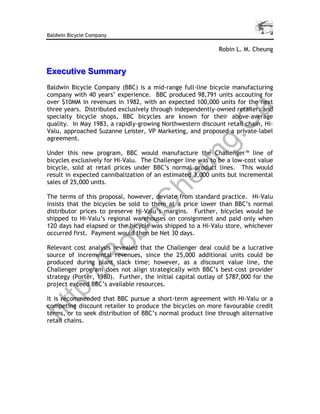 Baldwin Bicycle Company

                                                            Robin L. M. Cheung


Executiive Summary
Execut ve Summary
Baldwin Bicycle Company (BBC) is a mid-range full-line bicycle manufacturing
company with 40 years’ experience. BBC produced 98,791 units accouting for
over $10MM in revenues in 1982, with an expected 100,000 units for the next
three years. Distributed exclusively through independently-owned retailers and




                                                                 a
specialty bicycle shops, BBC bicycles are known for their above-average




                                            C
quality. In May 1983, a rapidly-growing Northwestern discount retail chain, Hi-
Valu, approached Suzanne Leister, VP Marketing, and proposed a private-label




                                         g.
agreement.

Under this new program, BBC would manufacture the Challenger™ line of




                                       un
bicycles exclusively for Hi-Valu. The Challenger line was to be a low-cost value
bicycle, sold at retail prices under BBC’s normal product lines. This would
result in expected cannibalization of an estimated 3,000 units but incremental
sales of 25,000 units.               he
The terms of this proposal, however, deviate from standard practice. Hi-Valu
            C
insists that the bicycles be sold to them at a price lower than BBC’s normal
distributor prices to preserve Hi-Valu’s margins. Further, bicycles would be
          in

shipped to Hi-Valu’s regional warehouses on consignment and paid only when
120 days had elapsed or the bicycle was shipped to a Hi-Valu store, whichever
occurred first. Payment would then be Net 30 days.
        ob



Relevant cost analysis revealed that the Challenger deal could be a lucrative
source of incremental revenues, since the 25,000 additional units could be
       R




produced during plant slack time; however, as a discount value line, the
Challenger program does not align strategically with BBC’s best-cost provider
   ://




strategy (Porter, 1980). Further, the initial capital outlay of $787,000 for the
project exceed BBC’s available resources.
tp




It is recommended that BBC pursue a short-term agreement with Hi-Valu or a
competing discount retailer to produce the bicycles on more favourable credit
ht




terms, or to seek distribution of BBC’s normal product line through alternative
retail chains.
 