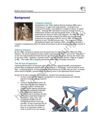 Baldwin Bicycle Company



Background
Background
                           Company Analysis
                         Established in the 1940s, Baldwin Bicycle Company (BBC) was a
                         manufacturer of upper mid-range bicycles. Its product line
                         comprised 10 models, from beginner’s models to deluxe 12-speed
                         models. Although BBC distributes its bicycles through several
                         independent retailers and sporting goods stores, it has not




                                                                              a
                         penetrated the discount retail chain segment. By 1983, BBC had
                         attained sales revenues of about $10 million per year although




                                                   C
                         production was operating at 98,791 units in 1982—25% below its
                         capacity of over 130,000 units per year. The congruency model,
                         developed by Nadler and Tushman (1997), attempts to consider a




                                                g.
company’s competencies within its native environment to derive feasible alternative courses of
action.




                                              un
Industry Analysis
By the 1980s, the bicycle industry had recovered from its nadir in the mid-1960s and 1970s;
however, the recent explosion of more modern sporting goods “fads,” such as the “Pogo Ball™”
                                            he
or the new wide skateboard hinted that the age-old bicycle would not recover the robust sales
of the early 1970s. Appendix 1 outlines Porter’s five-forces model (Porter, 1980) as it applies
to BBC. This model aids in aligning alternatives within BBC’s strategic orientation.
            C
The Hi-Valu Proposition
A growing Northwestern US discount retail chain, Hi-Valu, approached BBC and proposed a
private-label arrangement whereby BBC would produce a “Challenger” brand of bicycle for Hi-
          in

Valu. A seeming good fit, Hi-Valu estimates a requirement for 25,000 units per year—a number
which would bring BBC’s production up to capacity even in this depressed bicycle market.
        ob


Several of Hi-Valu’s proposed terms, however, deviate from standard practices:
    1. Hi-Valu would hold the units on consignment in its own warehouses and withhold
        payment until delivery to a specific
       R



        store;
    2. A bicycle would be paid within 30
        days once a bicycle was shipped to
   ://




        a specific store or 120 days had
        elapsed in the regional warehouse;
    3. Although the proposed Challenger
tp




        line represented significantly
        increased costs to produce (Hi-Valu
        demanded customized designs for
ht




        handlebars, seats, tires, and
        packaging) and BBC was not
        configured as Porter’s low-cost
        provider, Hi-Valu would pay $92.29
        per unit—less than the wholesale
        price of an equivalent model—in
        order to preserve its own margins.
 
