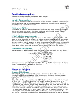 Baldwin Bicycle Company



Practical Assumptions
Practical Assumptions
A number of assumptions were considered in these analyses:

Variable Costs are Linear
This decision model assumes that variable costs, such as materials and labour, are linear over
the relevant range; that is, there are no volume discounts on material, and that addition of
more labour does not incur further costs.




                                                                                 a
Workers are Efficient
Although BBC is operating at approximately 75% of capacity, this model assumes that workers




                                                     C
are not idle; rather, workers are individually working at full efficiency, but only enough
workers to produce the quantity required are scheduled.




                                                  g.
Hi-Valu’s Estimates are Accurate
Knott estimated that 25,000 units per year would be sold; further, he speculated that a unit




                                                un
would sit in the warehouse, on average, two months, although Hi-Valu would purchase units in
the warehouse for four months automatically. BBC’s current inventory turnover ratio is 2.92,
or approximately 4 months. Although Hi-Valu is a discount chain and would likely have a higher
inventory turnover than BBC, which sells only through sporting goods and specialized bicycle
                                              he
stores, Knott himself stated that Hi-Valu did have difficulties forecasting bicycle sales.

Sales Levels are Consistent
Average sales price is approximated as the 1982 sales revenues distributed over 98,791 units:
            C
                                                    1982 Revenues
                            Average Sales Price =
                                                    1982 Units Sold
          in

                                                     $10,872,000
                                                  =
                                                    98,791 bicycles
        ob


                                                  = $110.05
Each bicycle was assumed to be sold for $110.05. Although the BBC line comprises 10 diverse
models, the average price was used in calculations.
       R




Financial Analysis
Financial An
   ://




           nalysis
Relevant Cost Analysis
tp




Relevant Cost Analysis was employed to generate alternatives. Costs and revenues are
considered relevant only if they apply to the scenario being considered and not otherwise.
Appendix 4 outlines the relevant cost analysis.
ht




Given Hi-Valu’s offer to purchase the units at $92.29, this results in a unit contribution margin
of $23.09 ($577,250.00 for 25,000 units). This amount, however, would be offset by an
anticipated loss of 3,000 of BBC’s regular units sold through traditional channels. Although it
can be argued that this 3,000 unit decline in sales may happen even if BBC rejects the deal and
a deal is struck with another bicycle manufacturer, it differs from the base scenario, which
assumes that sales will remain in line with 1982 levels; therefore, the loss of sales is relevant.
This would result in a loss of $115,155.16 in sales ($38.39 per bicycle over 3,000 units). Even
absorbing this estimated 3,000-unit loss, BBC would realize a net revenue increase of
$457,094.84. This project, at least from the relevant cost/revenue point of view, is profitable.
 