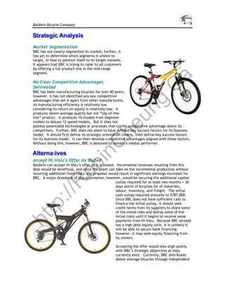 Baldwin Bicycle Company

Strategic Analysis
Strategic Analysis
Market Segmentation
BBC has not clearly segmented its market; further, it
has yet to determine which segments it wishes to
target, or how to position itself to its target markets.
It appears that BBC is trying to cater to all customers
by offering a full product line in the mid-range
segment.




                                                                                 a
No Clear Competitive Advantages




                                                      C
Delineated
BBC has been manufacturing bicycles for over 40 years;
however, it has not identified any key competitive




                                                   g.
advantages that set it apart from other manufacturers.
Its manufacturing efficiency is relatively low




                                                 un
considering its return on equity is relatively low. It
produces above-average quality but not “top-of-the-
line” product. It produces 10 models from beginner
models to deluxe 12-speed models. But it does not
                                               he
possess patentable technologies or processes that confer competitive advantage above its
competitors. Further, BBC does not seem to have defined key success factors for its business
model. It should first define its strategic orientation clearly, then define key success factors
for its business model. It can then develop competitive advantages aligned with these factors.
            C
Without doing this, however, BBC is destined to remain a medial performer.

Alternatiives
Alternatives
       t
          in

Accept Hi-Valu’s Offer As Stated
        ob


Baldwin can accept Hi-Valu’s offer as it is stated. Incremental revenues resulting from this
deal would be beneficial, and since the plant can take on the incremental production without
incurring additional fixed costs, the proposal would result in significant earnings increases for
BBC. A major drawback of this alternative, however, would be securing the additional capital
       R



                                                   outlay required for at least two months + 30
                                                   days worth of bicycles for of materials,
                                                   labour, inventory, and freight. The initial
   ://




                                                   cash outlay required amounts to $787,000.
                                                   Since BBC does not have sufficient cash to
                                                   finance the initial outlay, it should seek
tp




                                                   credit terms from its suppliers to share some
                                                   of the initial risks and defray some of the
                                                   initial costs until it begins to receive some
ht




                                                   payments from Hi-Valu. Because BBC already
                                                   has a high debt-equity ratio, it is unlikely it
                                                   will be able to secure bank financing;
                                                   however, it may seek equity financing from
                                                   its owners.

                                                    Accepting the offer would also align poorly
                                                    with BBC’s strategic objectives as they
                                                    currently exist. Currently, BBC distributes
                                                    above-average bicycles through independent
 