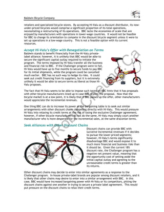 Baldwin Bicycle Company

retailers and specialized bicycle stores. By accepting Hi-Valu as a discount distributor, its now-
under-priced bicycles would comprise a significant proportion of its total operations,
necessitating a restructuring of its operations. BBC lacks the economies of scale that are
enjoyed by manufacturers with operations in lower-wage countries. It would not be feasible
for BBC to change its orientation to compete in the discount bicycle segment unless it were to
set up operations in a low-wage country. This is not a feasible option with its current
resources.

Accept Hi-Valu’s Offer with Renegotiation on Terms
Baldwin stands to benefit financially from the Hi-Valu private-




                                                                                 a
label alliance; however, it is unlikely that BBC would be able to
secure the significant capital outlay required to initiate the




                                                     C
program. The terms imposed by Hi-Valu transfer all the business
and financial risk to BBC. If the Challenger program were to fail,
Hi-Valu would have up to five months to secure funds to pay BBC




                                                  g.
for its initial shipments, while the program could be cancelled
much earlier. BBC has no such way to hedge its risks. It could
seek out credit financing from its suppliers, but it is extremely




                                                un
unlikely it would be able to secure terms as liberal as those Hi-
Valu proposes.

The fact that Hi-Valu seems to be able to impose such terms on BBC hints that it has proposals
                                              he
with other bicycle manufacturers lined up in case BBC rejects the proposal. Now that the
bicycle market is at a low point, it is likely that if BBC passes up the offer, other manufacturers
would appreciate the incremental revenues.
            C
One thing BBC can do to increase its power at the bargaining table is to seek out similar
arrangements with other discount chains competing directly with Hi-Valu. This would pressure
          in

Hi-Valu into relaxing its credit terms at the risk of losing the exclusive Challenger agreement;
however, if other bicycle manufacturers do not do the same, Hi-Valu may simply court another
manufacturer who is more desperate for the incremental sales, at the same draconian terms.
        ob


Seek Alliances with Other Discount Chains
                                                     Discount chains can provide BBC with
       R



                                                     lucrative incremental revenues if it decides
                                                     to pursue the lower-priced segments;
                                                     however, Hi-Valu’s terms significantly
   ://




                                                     disadvantage BBC and would expose it to
                                                     much more financial and business risks than
                                                     it should be. Given the current 18%
tp




                                                     discount rate, the Challenger program has a
                                                     negative net present value, meaning that
                                                     the opportunity cost of setting aside the
ht




                                                     initial capital outlay and agreeing to the
                                                     unreasonable credit terms is greater than
                                                     its returns.

Other discount chains may decide to enter into similar agreements as a response to the
Challenger program. In-house private-label brands are popular among discount retailers, and it
is likely that other chains may desire to enter into a similar arrangement with BBC. In this
case, BBC would have increased bargaining power with Hi-Valu or its competitors, pitting the
discount chains against one another in trying to secure a private label agreement. This would
put pressure on the discount chains to relax their credit terms.
 