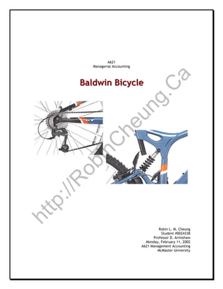 For Original Case and More Sample Case Studies and MBA Reports,
Please visit http://robincheung.ca
Although this case is often assigned as an MBA level group project,
I elected to complete it individually. It earned 99.5 marks.
In retrospect, I would add a time-phased implementation plan.

                                     A621
                             Managerial Accounting




                                                                a
                       Baldwin Bicycle
                       Baldwin Bicycle




                                           C
                                        g.
                                      un
                                    he
                 C
               in
             ob
            R
        ://
     tp
 ht




                                                              Robin L. M. Cheung
                                                               Student #0024338
                                                           Professor D. Armishaw
                                                       Monday, February 11, 2002
                                                     A621 Management Accounting
                                                             McMaster University
 