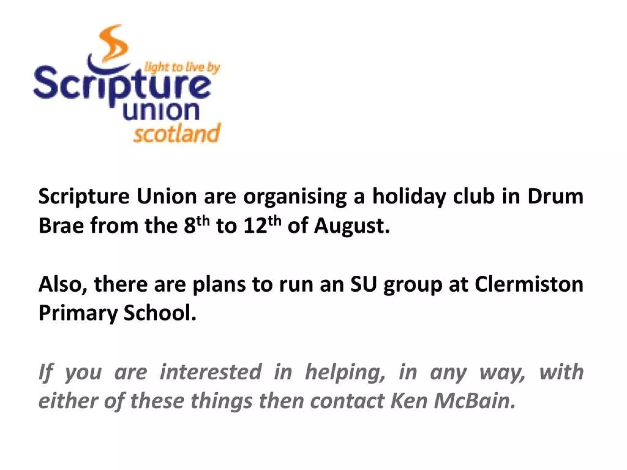 Scripture Union are organising a holiday club in Drum Brae from the 8 th to 12 th of August. Also, there are plans to run an SU group at Clermiston Primary School. If you are interested in helping, in any way, with either of these things then contact Ken McBain.