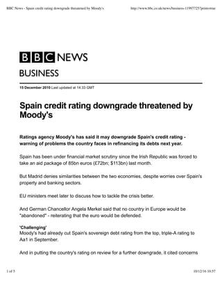BBC News - Spain credit rating downgrade threatened by Moody's   http://www.bbc.co.uk/news/business-11997725?print=true




         BUSINESS
         15 December 2010 Last updated at 14:33 GMT




         Spain credit rating downgrade threatened by
         Moody's

         Ratings agency Moody's has said it may downgrade Spain's credit rating -
         warning of problems the country faces in refinancing its debts next year.

         Spain has been under financial market scrutiny since the Irish Republic was forced to
         take an aid package of 85bn euros (£72bn; $113bn) last month.

         But Madrid denies similarities between the two economies, despite worries over Spain's
         property and banking sectors.

         EU ministers meet later to discuss how to tackle the crisis better.

         And German Chancellor Angela Merkel said that no country in Europe would be
         "abandoned" - reiterating that the euro would be defended.

         'Challenging'
         Moody's had already cut Spain's sovereign debt rating from the top, triple-A rating to
         Aa1 in September.

         And in putting the country's rating on review for a further downgrade, it cited concerns


1 of 5                                                                                                  10/12/16 10:57
 