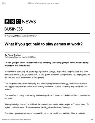 3/3/12                                    BBC News - What if ou got paid to pla games at work?




   B SINESS
    28 Februar 2012 Last updated at 04:12 ET




    What if ou got paid to pla games at work?

    B Fiona Graham
    Technology of business reporter, BBC News


    "When ou get down to near death it's ama ing the clarit                                      ou get about what's reall
    important and what is not.

    "I started this company 18 years ago right out of college," says Next Jump founder and chief
    executive officer (CEO) Charlie Kim. "It had grown in the dot com phase to 150 employees, but
    by January 2002 it was down to four people."

    The company specialises in loyalty and reward programme technology, and counts some of
    the biggest corporations in the world among its clients - but the company very nearly did not
    make it.

    The new-found clarity provided by the bursting of the dot com bubble led Mr Kim to readjust his
    priorities.

    "Having the right human capital is of the utmost importance. More people isn't better. Less of a
    higher quality is better. That was one of the biggest realisations," he says.

    The other big watershed was a renewed focus on the health and welfare of his workforce.

www.bbc.co.uk/news/business-17160118?print=true                                                                              1/7
 