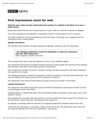 BBC NEWS | Technology | First impressions count for web                                                        4/23/10 4:31 PM




         First impressions count for web
         Internet users make up their minds about the quality of a website in the blink of an eye, a
         study shows.

         Researchers found that the brain makes decisions in just a 20th of a second of viewing a webpage.

         They were surprised as they believed it would take at least 10 times longer to form an opinion.

         The study, published in the journal Behaviour and Information Technology, also suggests that first
         impressions have a lasting impact.

         Speedy conclusions

         The Canadian team showed volunteers glimpses of websites, lasting for only 50 milliseconds.


                      “ My colleagues believed it would be impossible to really see anything in
                      less than 500 milliseconds ”
                      Gitte Lindgaard, Carleton University


         The volunteers then had to rate the websites in terms of their aesthetic appeal.

         The researchers found that the speedily formed conclusions closely tallied with opinions of the websites
         that had been made after much longer periods of examination.

         Gitte Lindgaard of Carleton University in Ottawa, Canada, and lead researcher of the paper expressed
         her surprise at the results.

         "My colleagues believed it would be impossible to really see anything in less than 500 milliseconds," she
         told the website of the Nature journal, which reported the research.

         The judgements were being formed almost as quickly as the eye can take in information.

         Lasting impressions

         The researchers also believe that these quickly formed first impressions last because of what is known
         to psychologists as the "halo effect".

         If people believe a website looks good, then this positive quality will spread to other areas, such as the
         website's content.

         Since people like to be right, they will continue to use the website that made a good first impression, as
         this will further confirm that their initial decision was a good one.

         As websites increasingly jostle for business, Dr Lindgaard added that companies should take note.

         "Unless the first impression is favourable, visitors will be out of your site before they even know that
         you might be offering more than your competitors," she warned.




http://newsvote.bbc.co.uk/mpapps/pagetools/print/news.bbc.co.uk/2/hi/technology/4616700.stm                           Page 1 of 2
 