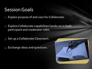 Session Goals
1. Explain purpose of and uses for Collaborate.

2. Explore Collaborate capabilities hands-on in both
   participant and moderator roles.

3. Set up a Collaborate Classroom.

4. Exchange ideas and questions.
 