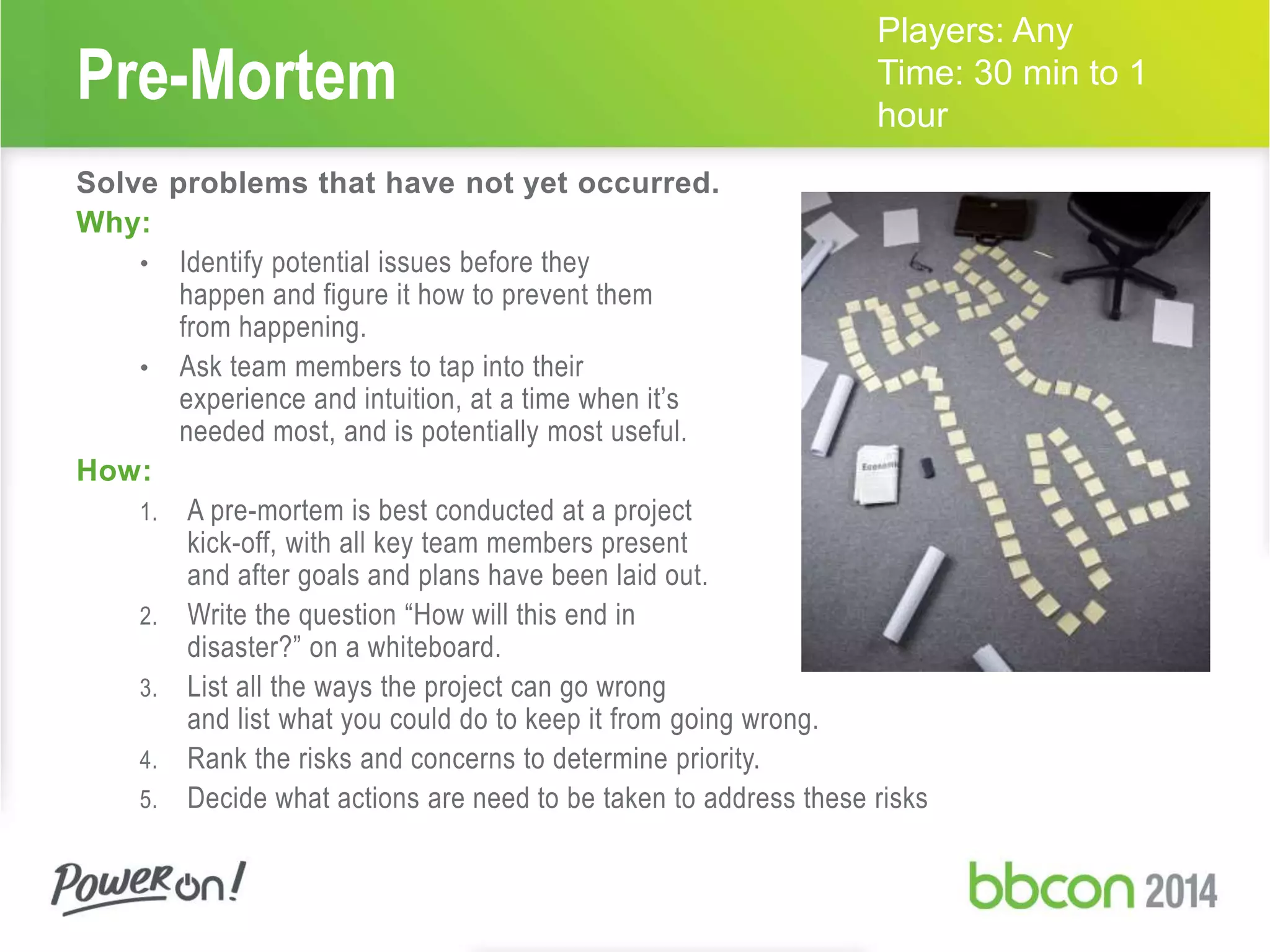 Pre-Mortem 
Solve problems that have not yet occurred. 
Why: 
• Identify potential issues before they 
happen and figure it how to prevent them 
from happening. 
• Ask team members to tap into their 
experience and intuition, at a time when it’s 
needed most, and is potentially most useful. 
How: 
1. A pre-mortem is best conducted at a project 
kick-off, with all key team members present 
and after goals and plans have been laid out. 
2. Write the question “How will this end in 
disaster?” on a whiteboard. 
3. List all the ways the project can go wrong 
and list what you could do to keep it from going wrong. 
Players: Any 
Time: 30 min to 1 
hour 
4. Rank the risks and concerns to determine priority. 
5. Decide what actions are need to be taken to address these risks 
 