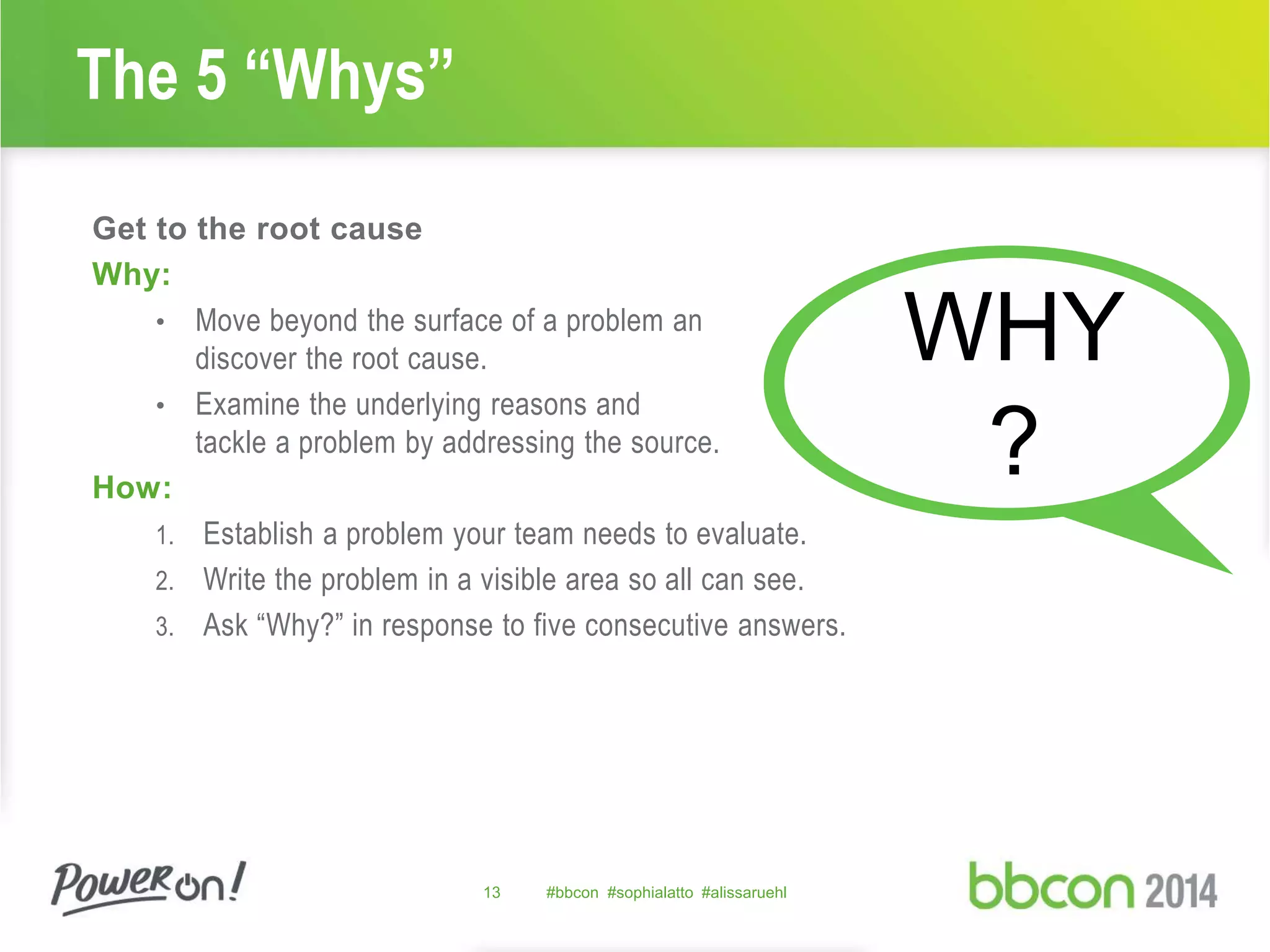 The 5 “Whys” 
Get to the root cause 
Why: 
• Move beyond the surface of a problem an 
discover the root cause. 
• Examine the underlying reasons and 
tackle a problem by addressing the source. 
How: 
1. Establish a problem your team needs to evaluate. 
2. Write the problem in a visible area so all can see. 
3. Ask “Why?” in response to five consecutive answers. 
13 #bbcon #sophialatto #alissaruehl 
WHY 
? 
 