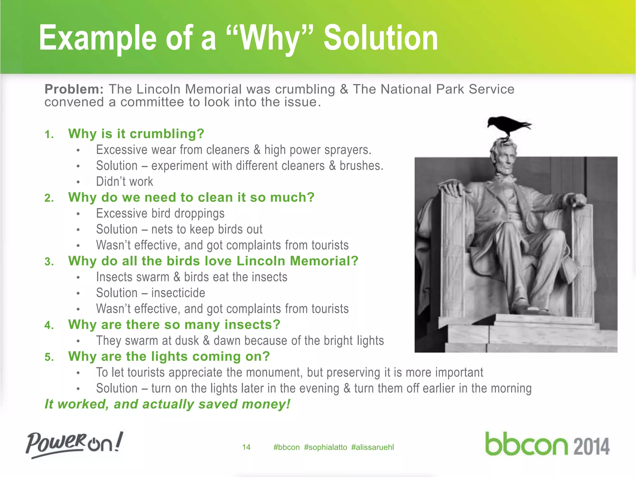 Example of a “Why” Solution 
Problem: The Lincoln Memorial was crumbling & The National Park Service 
convened a committee to look into the issue. 
1. Why is it crumbling? 
• Excessive wear from cleaners & high power sprayers. 
• Solution – experiment with different cleaners & brushes. 
• Didn’t work 
2. Why do we need to clean it so much? 
• Excessive bird droppings 
• Solution – nets to keep birds out 
• Wasn’t effective, and got complaints from tourists 
3. Why do all the birds love Lincoln Memorial? 
• Insects swarm & birds eat the insects 
• Solution – insecticide 
• Wasn’t effective, and got complaints from tourists 
4. Why are there so many insects? 
• They swarm at dusk & dawn because of the bright lights 
5. Why are the lights coming on? 
• To let tourists appreciate the monument, but preserving it is more important 
• Solution – turn on the lights later in the evening & turn them off earlier in the morning 
It worked, and actually saved money! 
14 #bbcon #sophialatto #alissaruehl 
 