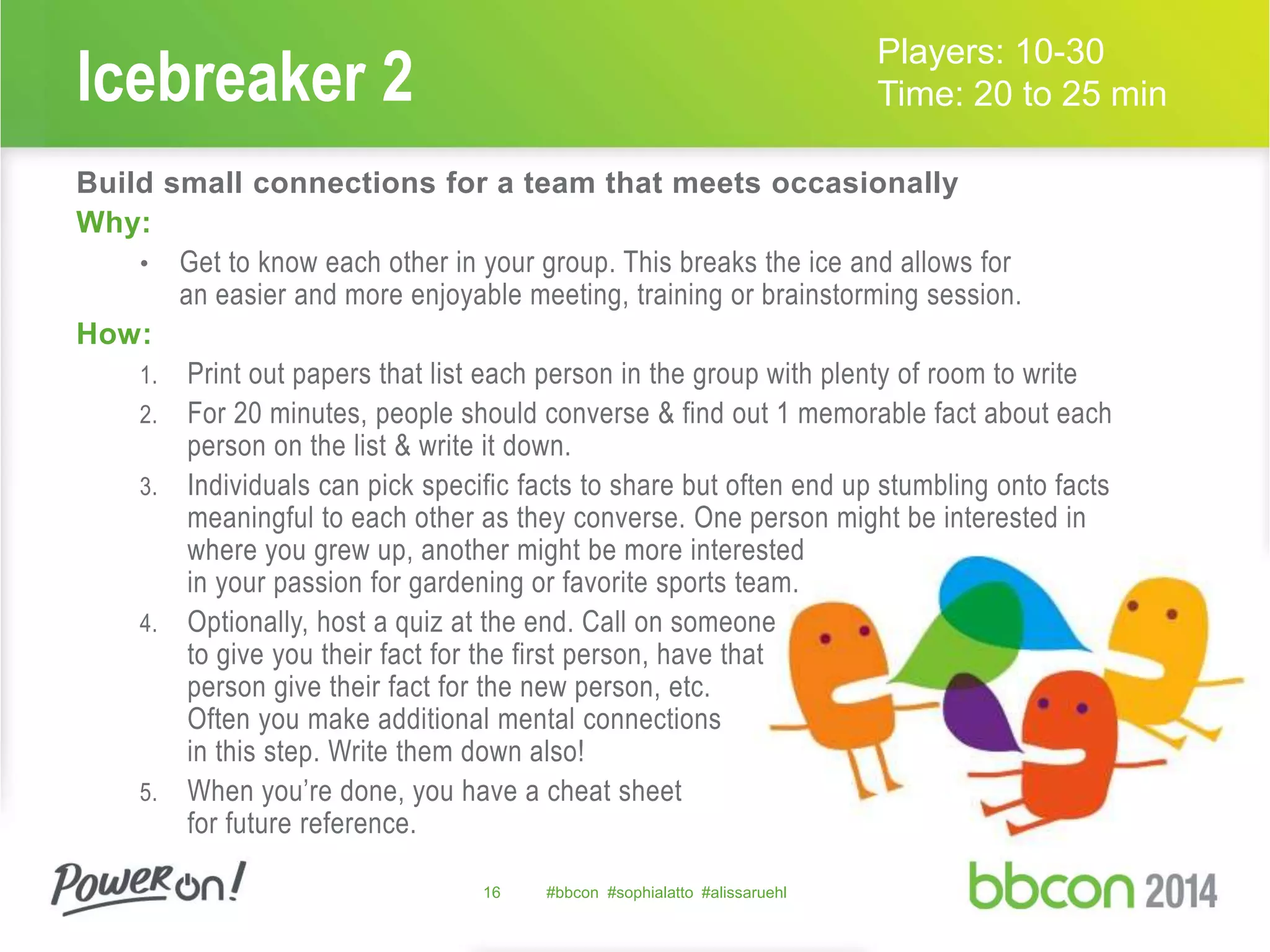 Icebreaker 2 
16 #bbcon #sophialatto #alissaruehl 
Players: 10-30 
Time: 20 to 25 min 
Build small connections for a team that meets occasionally 
Why: 
• Get to know each other in your group. This breaks the ice and allows for 
an easier and more enjoyable meeting, training or brainstorming session. 
How: 
1. Print out papers that list each person in the group with plenty of room to write 
2. For 20 minutes, people should converse & find out 1 memorable fact about each 
person on the list & write it down. 
3. Individuals can pick specific facts to share but often end up stumbling onto facts 
meaningful to each other as they converse. One person might be interested in 
where you grew up, another might be more interested 
in your passion for gardening or favorite sports team. 
4. Optionally, host a quiz at the end. Call on someone 
to give you their fact for the first person, have that 
person give their fact for the new person, etc. 
Often you make additional mental connections 
in this step. Write them down also! 
5. When you’re done, you have a cheat sheet 
for future reference. 
 