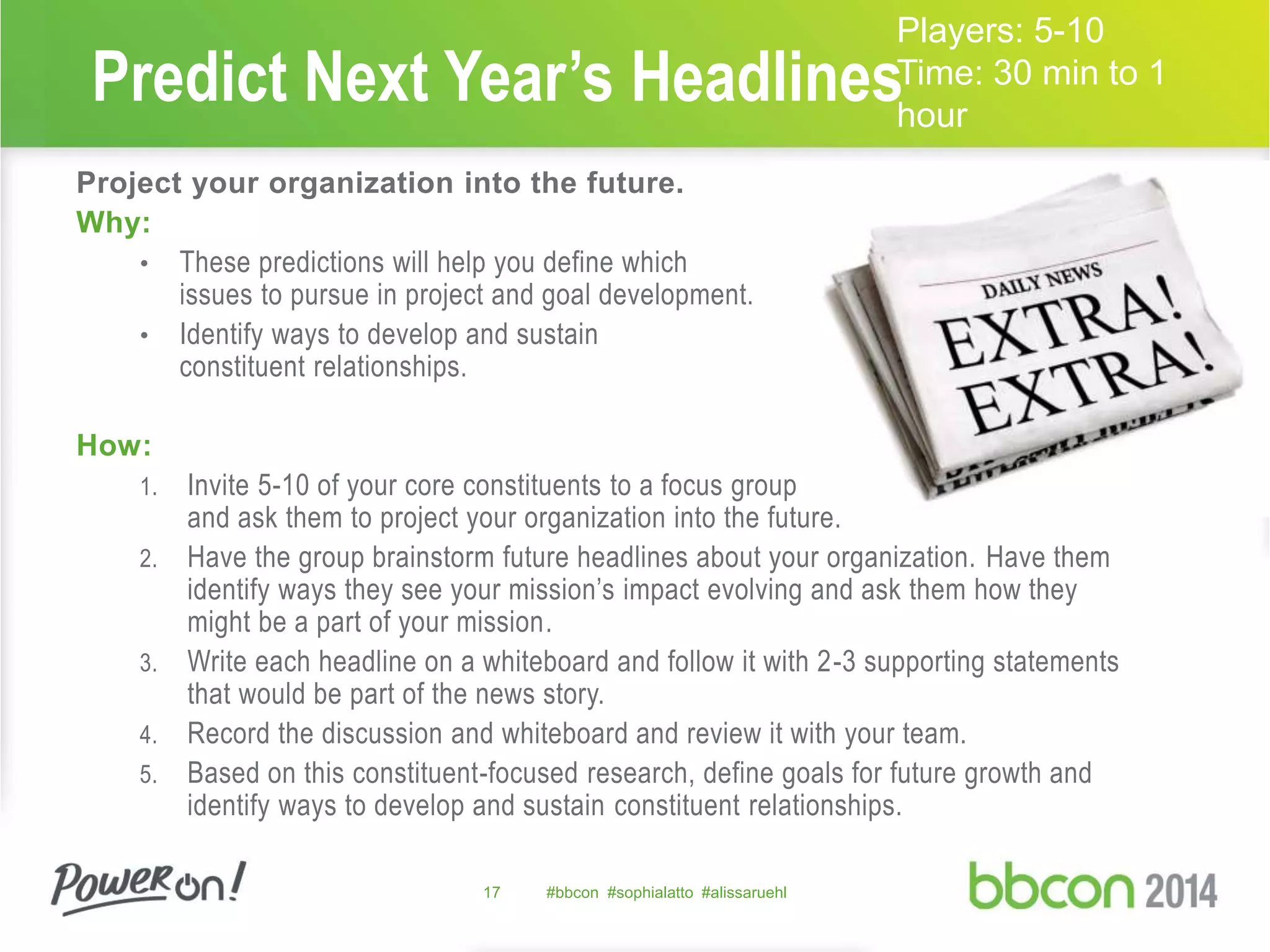 Predict Next Year’s Headlines 
Project your organization into the future. 
Why: 
• These predictions will help you define which 
issues to pursue in project and goal development. 
• Identify ways to develop and sustain 
constituent relationships. 
How: 
1. Invite 5-10 of your core constituents to a focus group 
and ask them to project your organization into the future. 
2. Have the group brainstorm future headlines about your organization. Have them 
identify ways they see your mission’s impact evolving and ask them how they 
might be a part of your mission. 
3. Write each headline on a whiteboard and follow it with 2-3 supporting statements 
that would be part of the news story. 
4. Record the discussion and whiteboard and review it with your team. 
5. Based on this constituent-focused research, define goals for future growth and 
identify ways to develop and sustain constituent relationships. 
17 #bbcon #sophialatto #alissaruehl 
Players: 5-10 
Time: 30 min to 1 
hour 
 