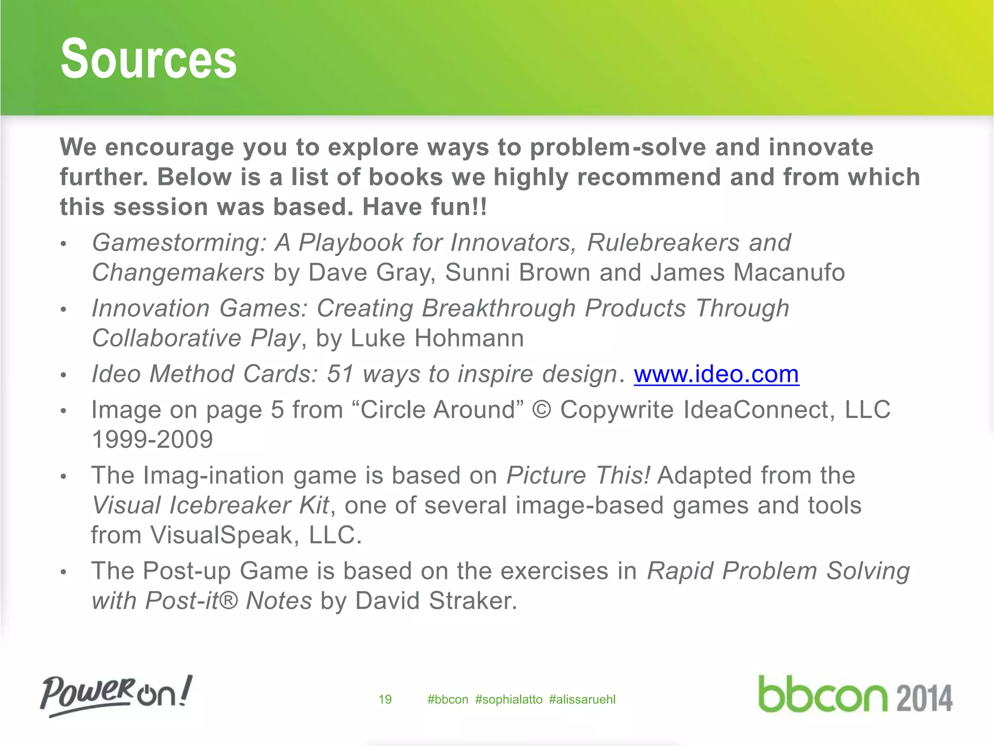 Sources 
We encourage you to explore ways to problem-solve and innovate 
further. Below is a list of books we highly recommend and from which 
this session was based. Have fun!! 
• Gamestorming: A Playbook for Innovators, Rulebreakers and 
Changemakers by Dave Gray, Sunni Brown and James Macanufo 
• Innovation Games: Creating Breakthrough Products Through 
Collaborative Play, by Luke Hohmann 
• Ideo Method Cards: 51 ways to inspire design. www.ideo.com 
• Image on page 5 from “Circle Around” © Copywrite IdeaConnect, LLC 
1999-2009 
• The Imag-ination game is based on Picture This! Adapted from the 
Visual Icebreaker Kit, one of several image-based games and tools 
from VisualSpeak, LLC. 
• The Post-up Game is based on the exercises in Rapid Problem Solving 
with Post-it® Notes by David Straker. 
19 #bbcon #sophialatto #alissaruehl 
 