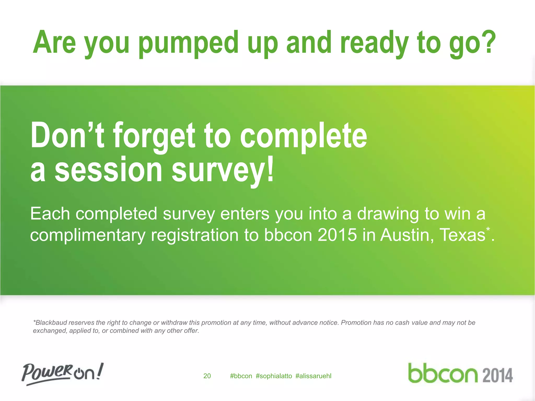 Are you pumped up and ready to go? 
Don’t forget to complete 
a session survey! 
Each completed survey enters you into a drawing to win a 
complimentary registration to bbcon 2015 in Austin, Texas*. 
*Blackbaud reserves the right to change or withdraw this promotion at any time, without advance notice. Promotion has no cash value and may not be 
exchanged, applied to, or combined with any other offer. 
20 #bbcon #sophialatto #alissaruehl 
