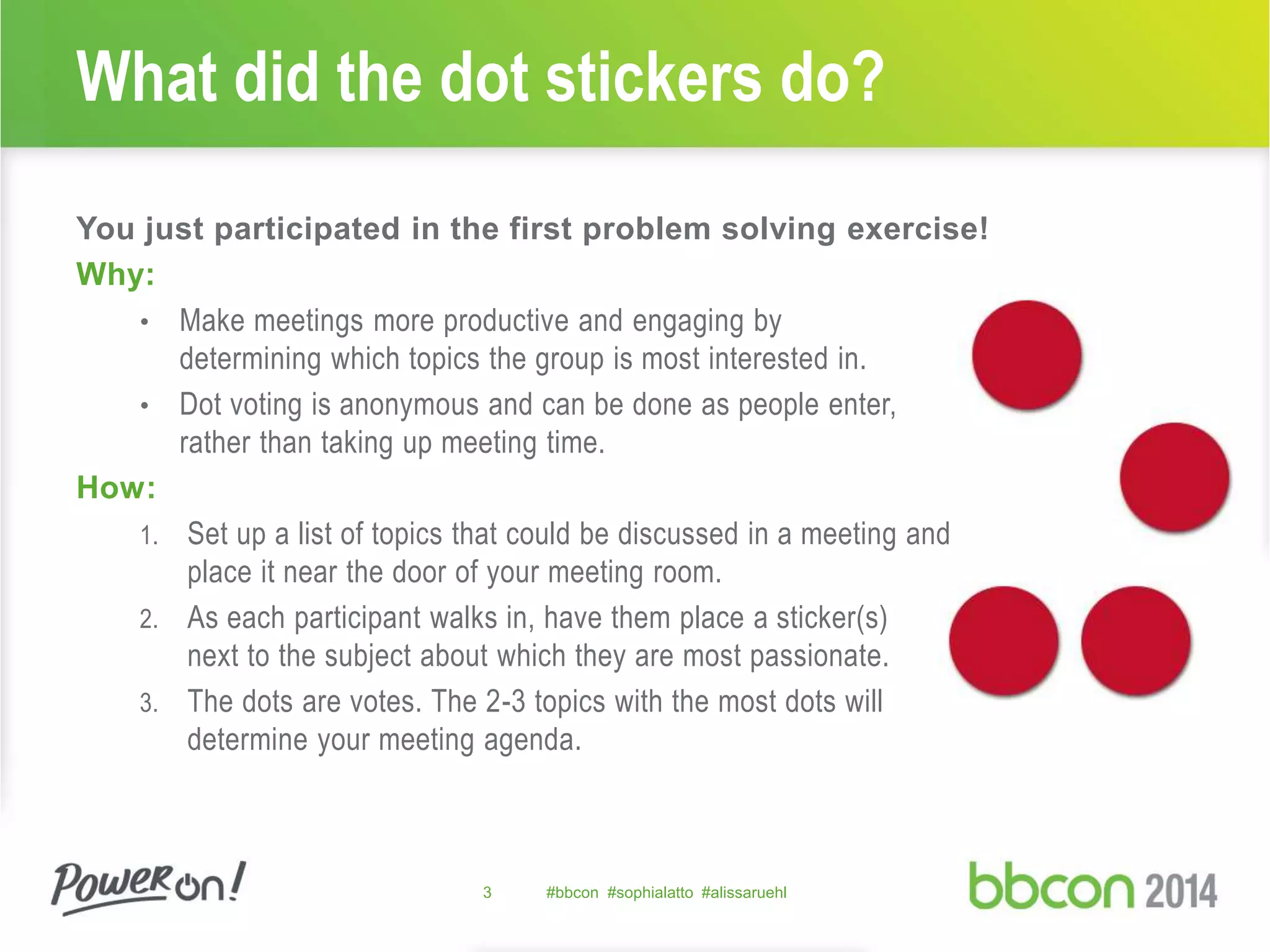 What did the dot stickers do? 
You just participated in the first problem solving exercise! 
Why: 
• Make meetings more productive and engaging by 
determining which topics the group is most interested in. 
• Dot voting is anonymous and can be done as people enter, 
rather than taking up meeting time. 
How: 
1. Set up a list of topics that could be discussed in a meeting and 
place it near the door of your meeting room. 
2. As each participant walks in, have them place a sticker(s) 
next to the subject about which they are most passionate. 
3. The dots are votes. The 2-3 topics with the most dots will 
determine your meeting agenda. 
3 #bbcon #sophialatto #alissaruehl 
 