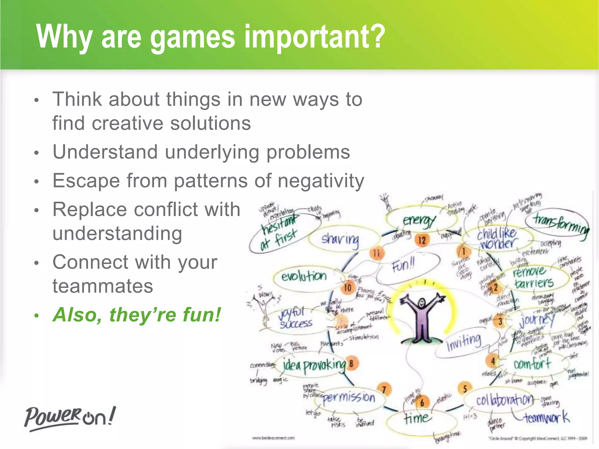 Why are games important? 
• Think about things in new ways to 
find creative solutions 
• Understand underlying problems 
• Escape from patterns of negativity 
• Replace conflict with 
understanding 
• Connect with your 
teammates 
• Also, they’re fun! 
 
