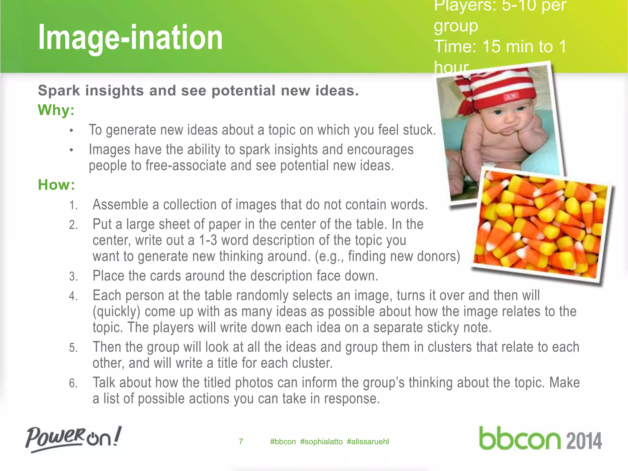 Image-ination 
Spark insights and see potential new ideas. 
Why: 
• To generate new ideas about a topic on which you feel stuck. 
• Images have the ability to spark insights and encourages 
people to free-associate and see potential new ideas. 
How: 
1. Assemble a collection of images that do not contain words. 
2. Put a large sheet of paper in the center of the table. In the 
center, write out a 1-3 word description of the topic you 
want to generate new thinking around. (e.g., finding new donors) 
3. Place the cards around the description face down. 
4. Each person at the table randomly selects an image, turns it over and then will 
(quickly) come up with as many ideas as possible about how the image relates to the 
topic. The players will write down each idea on a separate sticky note. 
5. Then the group will look at all the ideas and group them in clusters that relate to each 
other, and will write a title for each cluster. 
6. Talk about how the titled photos can inform the group’s thinking about the topic. Make 
a list of possible actions you can take in response. 
7 #bbcon #sophialatto #alissaruehl 
Players: 5-10 per 
group 
Time: 15 min to 1 
hour 
 