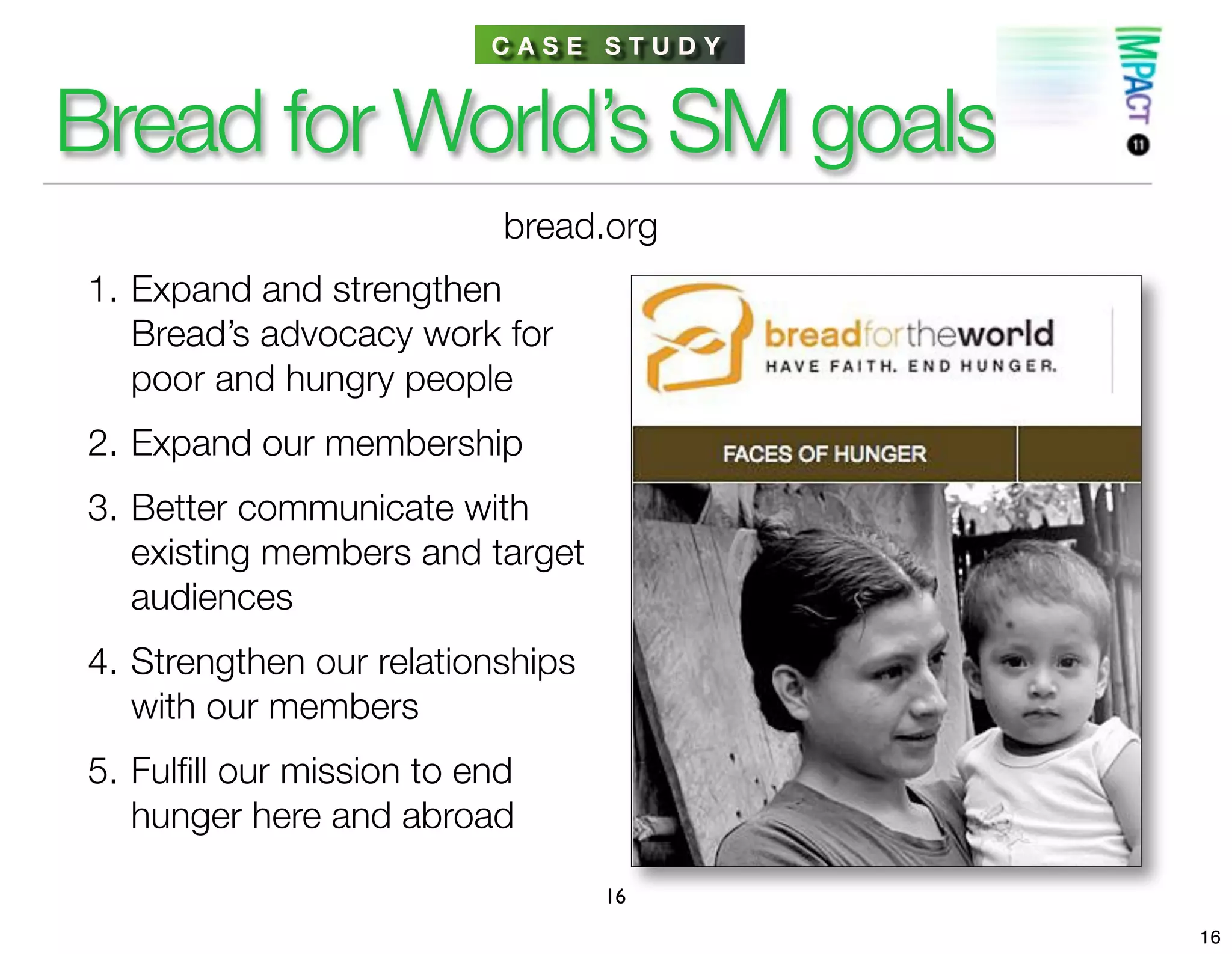 CASE STUDY


Bread for World’s SM goals
                           bread.org
1. Expand and strengthen
   Bread’s advocacy work for
   poor and hungry people
2. Expand our membership
3. Better communicate with
   existing members and target
   audiences
4. Strengthen our relationships
   with our members
5. Fulﬁll our mission to end
   hunger here and abroad

                                  16
                                       16
 