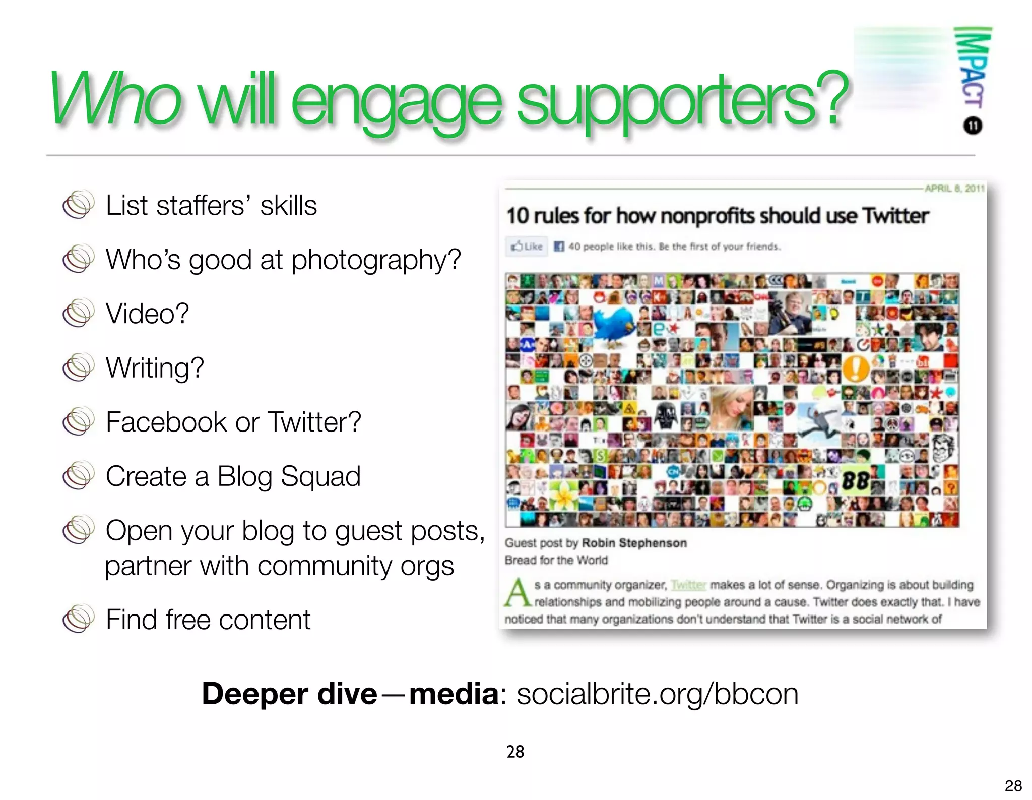 Who will engage supporters?
 List staffers’ skills
 Who’s good at photography?
 Video?
 Writing?
 Facebook or Twitter?
 Create a Blog Squad
 Open your blog to guest posts,
 partner with community orgs
 Find free content

          Deeper dive—media: socialbrite.org/bbcon
                                  28
                                                     28
 