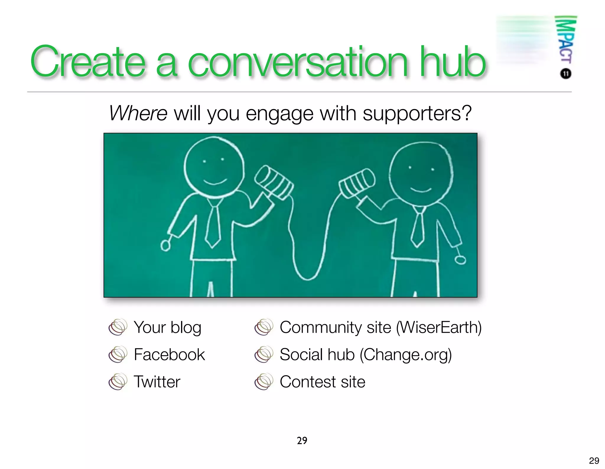 Create a conversation hub
    Where will you engage with supporters?




      Your blog      Community site (WiserEarth)
      Facebook       Social hub (Change.org)
      Twitter        Contest site


                       29
                                                   29
 