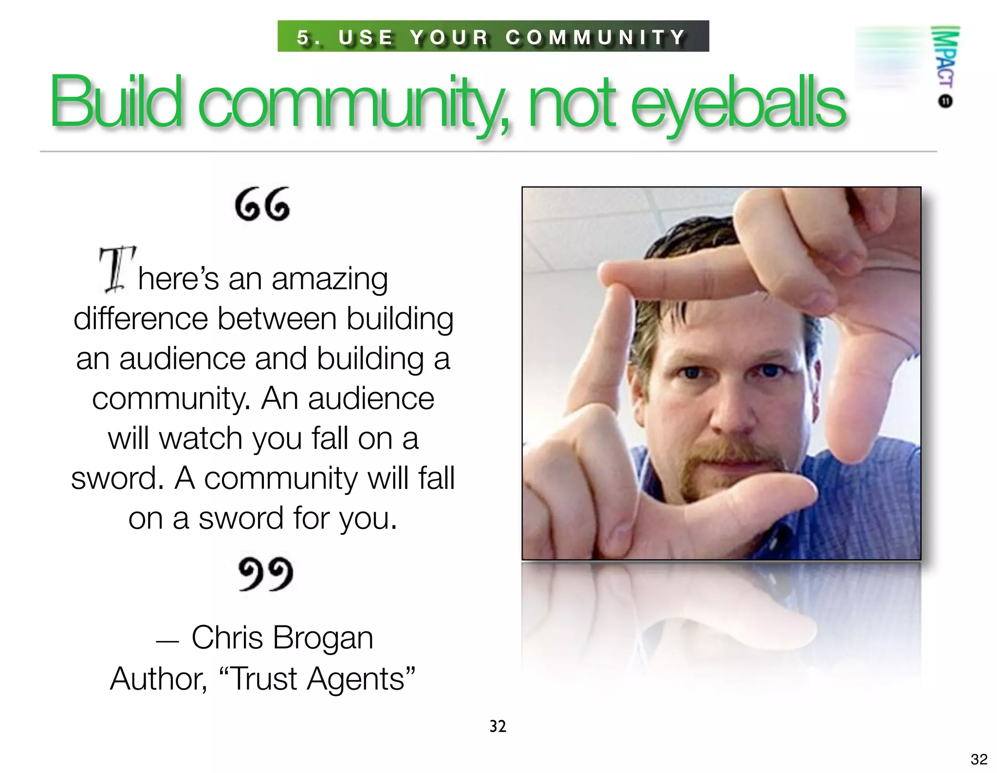5. USE YOUR COMMUNITY



Build community, not eyeballs

      here’s an amazing
difference between building
an audience and building a
 community. An audience
   will watch you fall on a
sword. A community will fall
     on a sword for you.


     — Chris Brogan
  Author, “Trust Agents”
                               32
                                        32
 