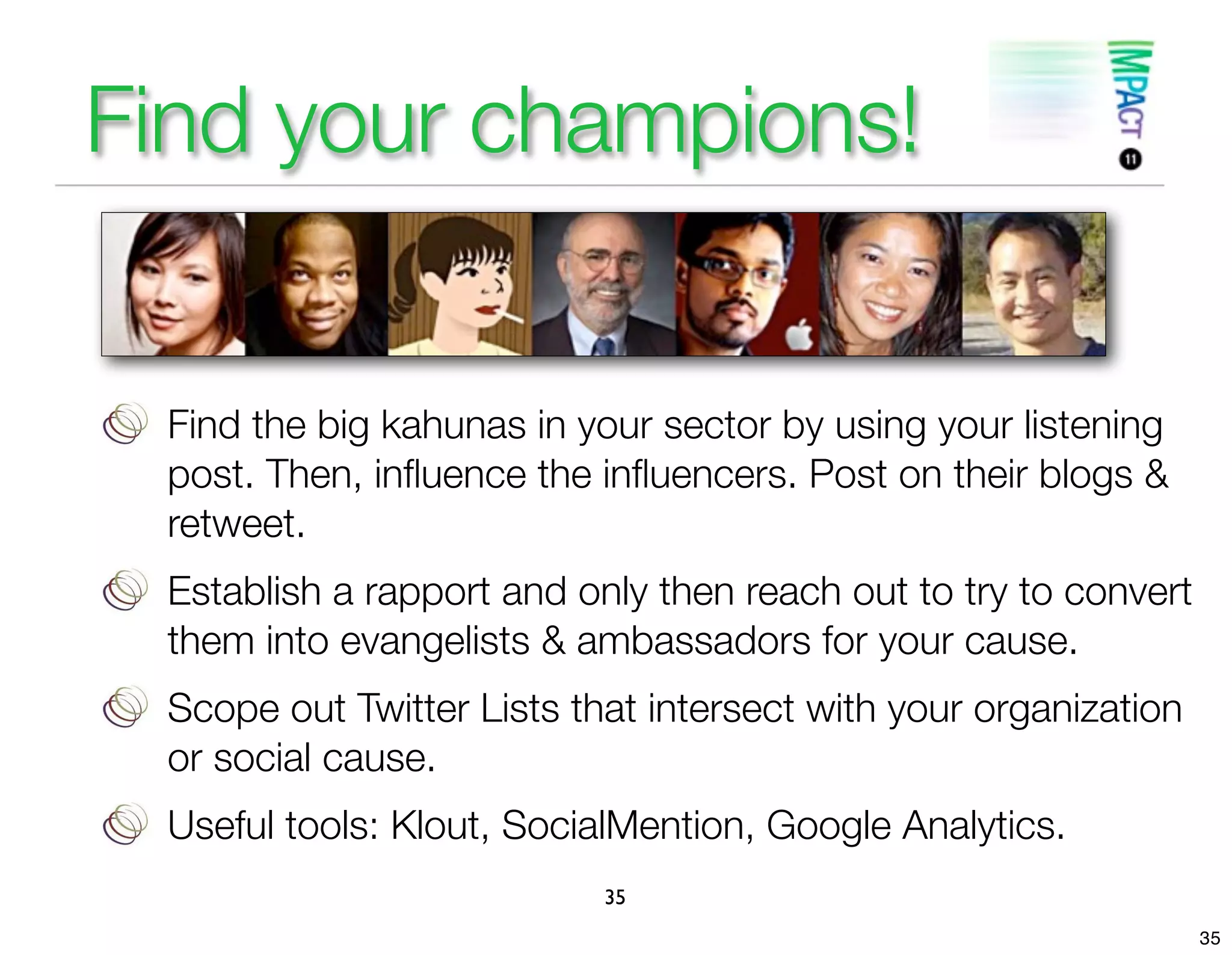 Find your champions!


 Find the big kahunas in your sector by using your listening
 post. Then, inﬂuence the inﬂuencers. Post on their blogs &
 retweet.
 Establish a rapport and only then reach out to try to convert
 them into evangelists & ambassadors for your cause.
 Scope out Twitter Lists that intersect with your organization
 or social cause.
 Useful tools: Klout, SocialMention, Google Analytics.
                           35
                                                                 35
 