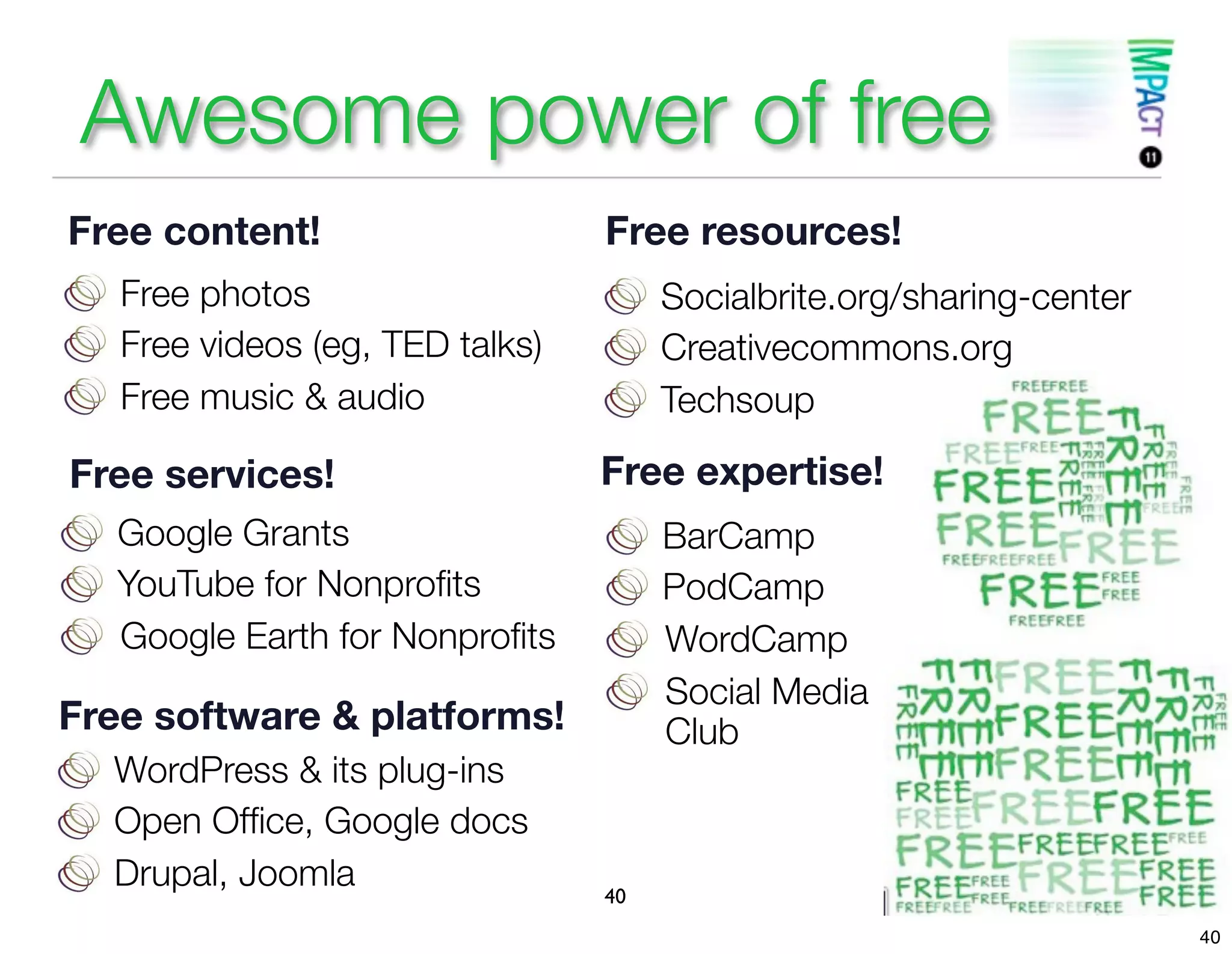 Awesome power of free
Free content!                    Free resources!
   Free photos                        Socialbrite.org/sharing-center
   Free videos (eg, TED talks)        Creativecommons.org
   Free music & audio                 Techsoup

Free services!                   Free expertise!
   Google Grants                      BarCamp
   YouTube for Nonproﬁts              PodCamp
   Google Earth for Nonproﬁts         WordCamp
                                      Social Media
Free software & platforms!            Club
  WordPress & its plug-ins
  Open Ofﬁce, Google docs
  Drupal, Joomla                 40
                                                                       40
 