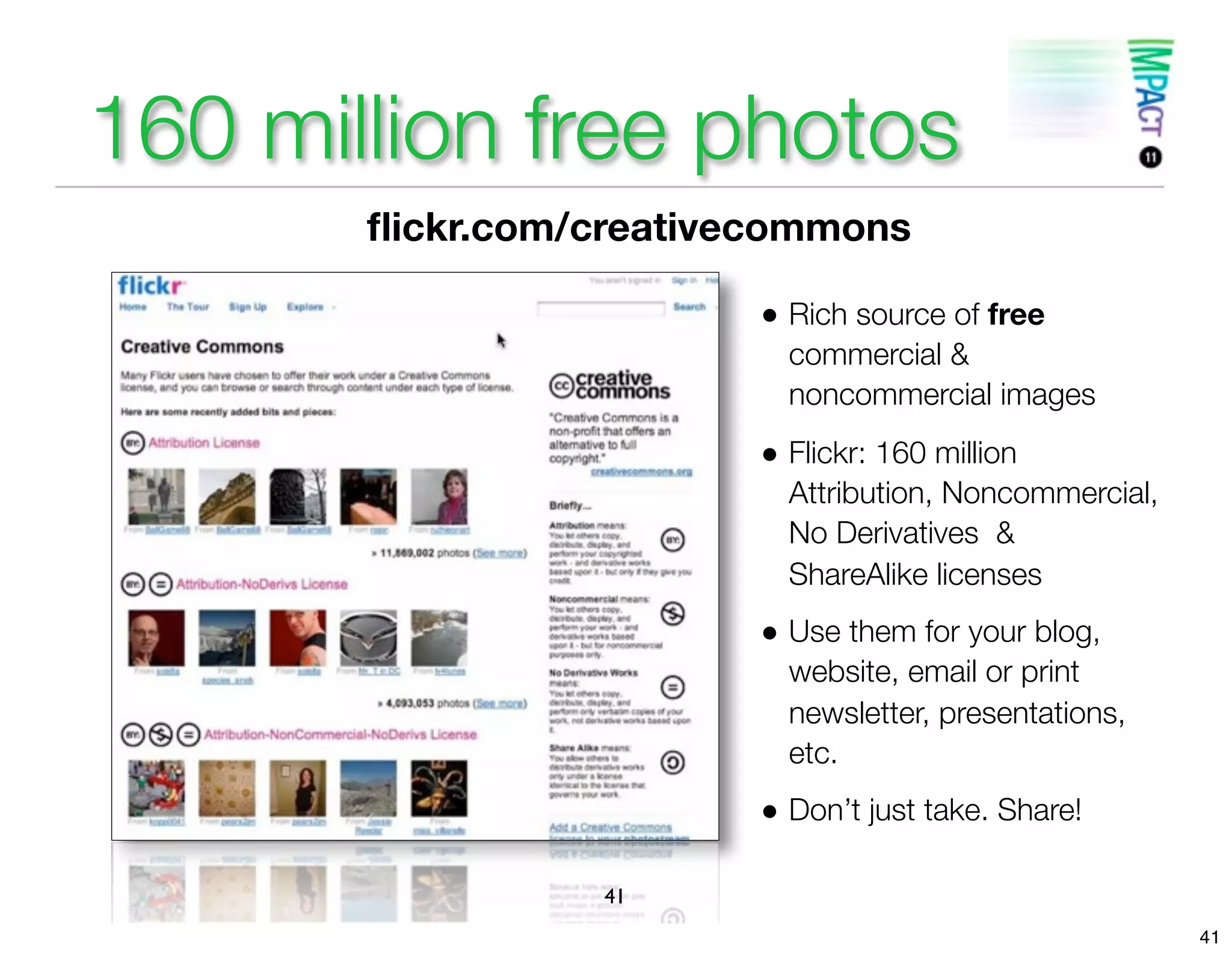 160 million free photos
       ﬂickr.com/creativecommons

                         • Rich source of free
                           commercial &
                           noncommercial images
                         • Flickr: 160 million
                           Attribution, Noncommercial,
                           No Derivatives &
                           ShareAlike licenses
                         • Use them for your blog,
                           website, email or print
                           newsletter, presentations,
                           etc.
                         • Don’t just take. Share!


                 41
                                                         41
 