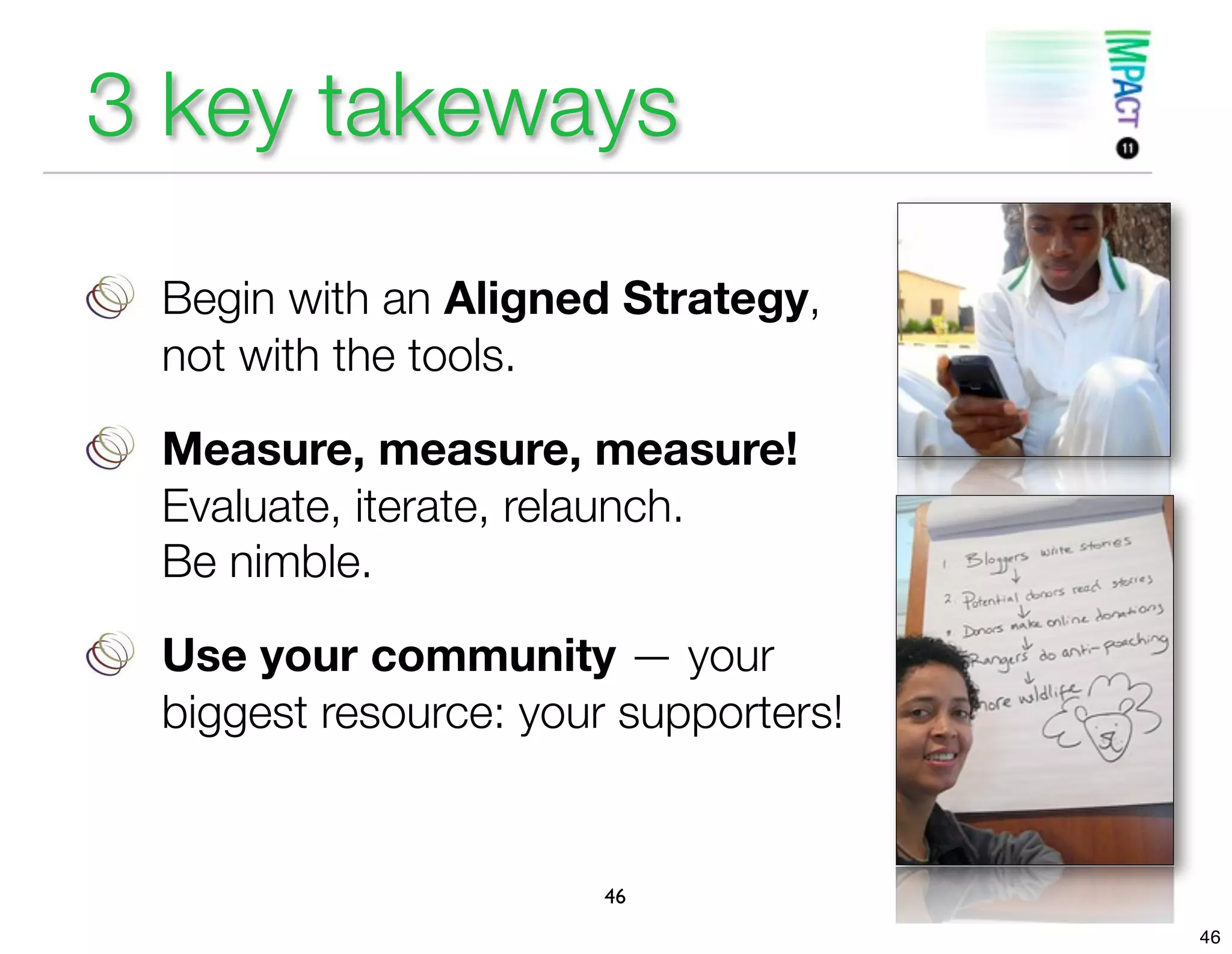 3 key takeways

 Begin with an Aligned Strategy,
 not with the tools.

 Measure, measure, measure!
 Evaluate, iterate, relaunch.
 Be nimble.

 Use your community — your
 biggest resource: your supporters!


                       46
                                      46
 