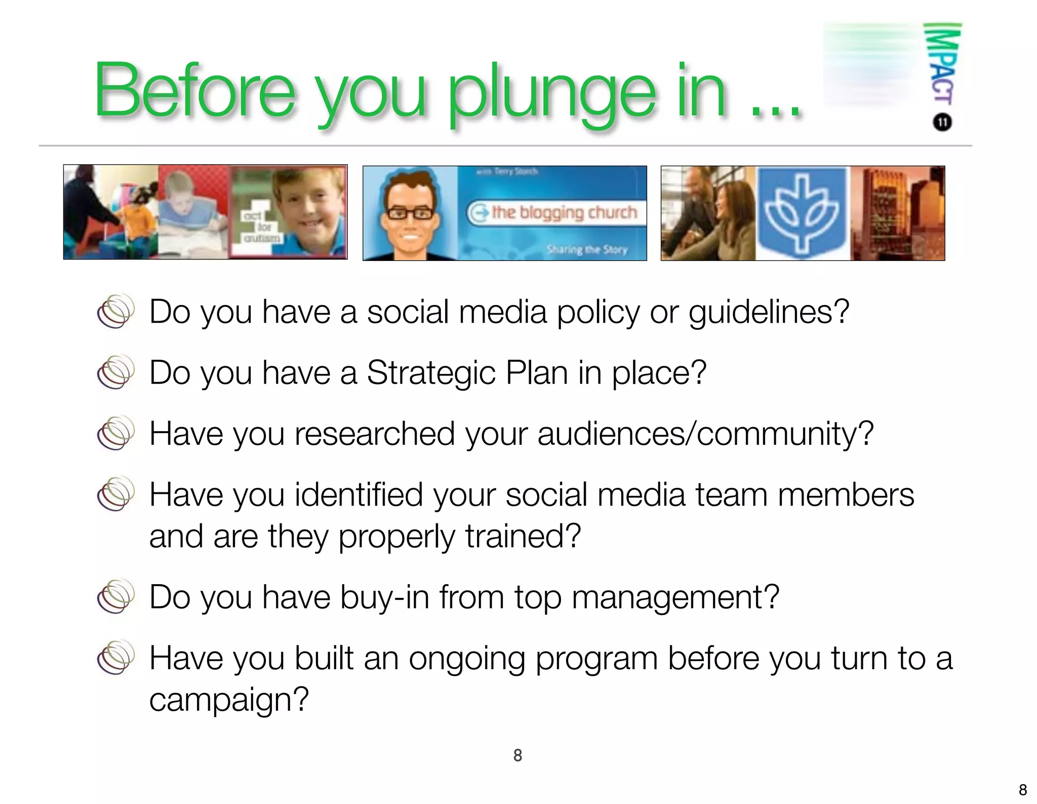 Before you plunge in ...

 Do you have a social media policy or guidelines?
 Do you have a Strategic Plan in place?
 Have you researched your audiences/community?
 Have you identiﬁed your social media team members
 and are they properly trained?
 Do you have buy-in from top management?
 Have you built an ongoing program before you turn to a
 campaign?
                         8
                                                          8
 