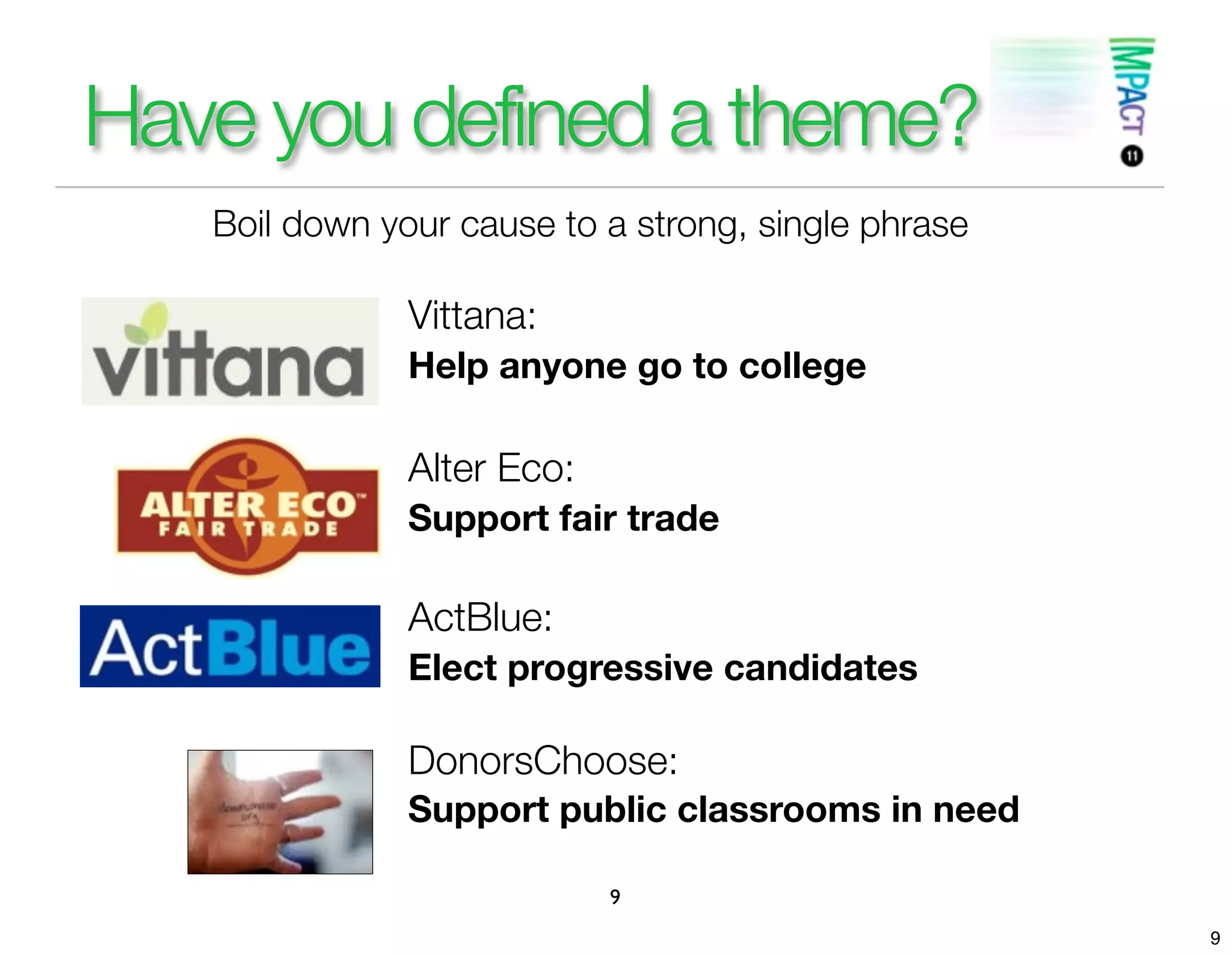 Have you defined a theme?
   Boil down your cause to a strong, single phrase

               Vittana:
               Help anyone go to college

               Alter Eco:
               Support fair trade

               ActBlue:
               Elect progressive candidates

               DonorsChoose:
               Support public classrooms in need

                            9
                                                     9
 
