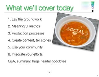 What we’ll cover today
1. Lay the groundwork

2. Meaningful metrics

3. Production processes

4. Create content, tell stories

5. Use your community

6. Integrate your efforts

Q&A, summary, hugs, tearful goodbyes


                             2

                                       2
 