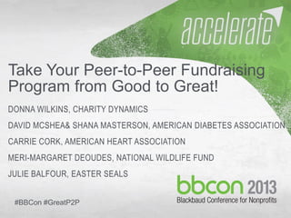 10/7/2013 #bbcon 1
Take Your Peer-to-Peer Fundraising
Program from Good to Great!
DONNA WILKINS, CHARITY DYNAMICS
DAVID MCSHEA& SHANA MASTERSON, AMERICAN DIABETES ASSOCIATION
CARRIE CORK, AMERICAN HEART ASSOCIATION
MERI-MARGARET DEOUDES, NATIONAL WILDLIFE FUND
JULIE BALFOUR, EASTER SEALS
#BBCon #GreatP2P
 