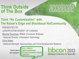 10/7/2013 #bbcon 1
PRESENTED BY:
JUNIOR ACHIEVEMENT OF CANADA
Maurice Kowanetz, BMath (Computer Science)
- National Director, Information Technology
Chris Weber
- National Manager, Sponsorships and Fund Development Systems
Think Outside
of The Box
Think “No Customization” with
The Raiser's Edge and Blackbaud NetCommunity
@JA_CANADA
@MRCHRISWEBER
#THINKOUTSIDEOFTHEBOX
@BBCON
Tweet about
this session!
 