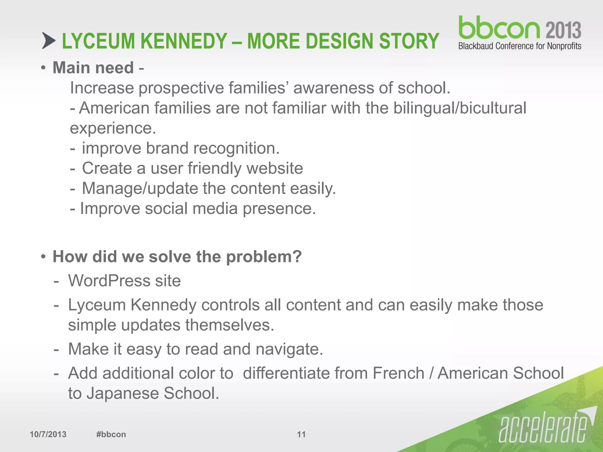 10/7/2013 #bbcon 11
• Main need -
Increase prospective families’ awareness of school.
- American families are not familiar with the bilingual/bicultural
experience.
- improve brand recognition.
- Create a user friendly website
- Manage/update the content easily.
- Improve social media presence.
• How did we solve the problem?
- WordPress site
- Lyceum Kennedy controls all content and can easily make those
simple updates themselves.
- Make it easy to read and navigate.
- Add additional color to differentiate from French / American School
to Japanese School.
LYCEUM KENNEDY – MORE DESIGN STORY
 